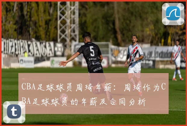 CBA足球球员周琦年薪：周琦作为CBA足球球员的年薪及合同分析