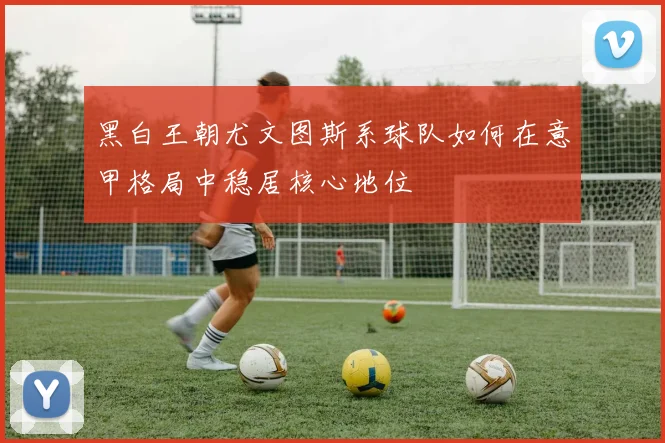 黑白王朝尤文图斯系球队如何在意甲格局中稳居核心地位